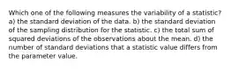 Which one of the following measures the variability of a statistic? a) the standard deviation of the data. b) the standard deviation of the sampling distribution for the statistic. c) the total sum of squared deviations of the observations about the mean. d) the number of standard deviations that a statistic value differs from the parameter value.