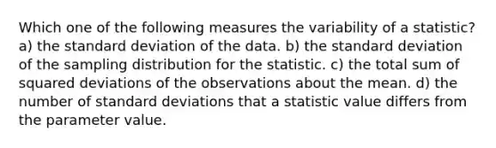 Which one of the following measures the variability of a statistic? a) the <a href='https://www.questionai.com/knowledge/kqGUr1Cldy-standard-deviation' class='anchor-knowledge'>standard deviation</a> of the data. b) the standard deviation of the sampling distribution for the statistic. c) the total sum of squared deviations of the observations about the mean. d) the number of standard deviations that a statistic value differs from the parameter value.