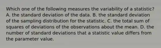 Which one of the following measures the variability of a statistic? A. the standard deviation of the data. B. the standard deviation of the sampling distribution for the statistic. C. the total sum of squares of deviations of the observations about the mean. D. the number of standard deviations that a statistic value differs from the parameter value.