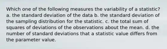 Which one of the following measures the variability of a statistic? a. the standard deviation of the data b. the standard deviation of the sampling distribution for the statistic. c. the total sum of squares of deviations of the observations about the mean. d. the number of standard deviations that a statistic value differs from the parameter value.