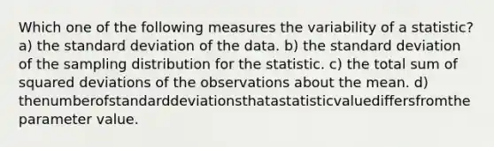 Which one of the following measures the variability of a statistic? a) the standard deviation of the data. b) the standard deviation of the sampling distribution for the statistic. c) the total sum of squared deviations of the observations about the mean. d) thenumberofstandarddeviationsthatastatisticvaluediffersfromtheparameter value.