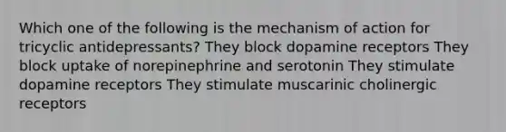 Which one of the following is the mechanism of action for tricyclic antidepressants? They block dopamine receptors They block uptake of norepinephrine and serotonin They stimulate dopamine receptors They stimulate muscarinic cholinergic receptors