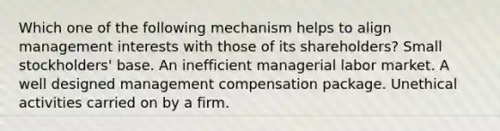 Which one of the following mechanism helps to align management interests with those of its shareholders? Small stockholders' base. An inefficient managerial labor market. A well designed management compensation package. Unethical activities carried on by a firm.