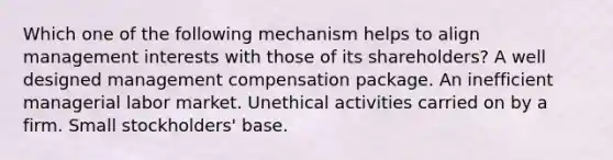 Which one of the following mechanism helps to align management interests with those of its shareholders? A well designed management compensation package. An inefficient managerial labor market. Unethical activities carried on by a firm. Small stockholders' base.