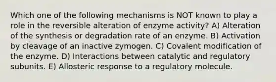 Which one of the following mechanisms is NOT known to play a role in the reversible alteration of enzyme activity? A) Alteration of the synthesis or degradation rate of an enzyme. B) Activation by cleavage of an inactive zymogen. C) Covalent modification of the enzyme. D) Interactions between catalytic and regulatory subunits. E) Allosteric response to a regulatory molecule.