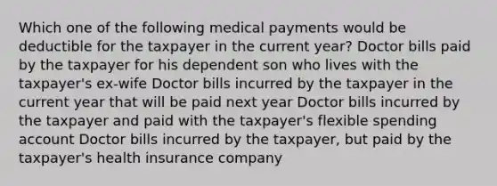 Which one of the following medical payments would be deductible for the taxpayer in the current year? Doctor bills paid by the taxpayer for his dependent son who lives with the taxpayer's ex-wife Doctor bills incurred by the taxpayer in the current year that will be paid next year Doctor bills incurred by the taxpayer and paid with the taxpayer's flexible spending account Doctor bills incurred by the taxpayer, but paid by the taxpayer's health insurance company