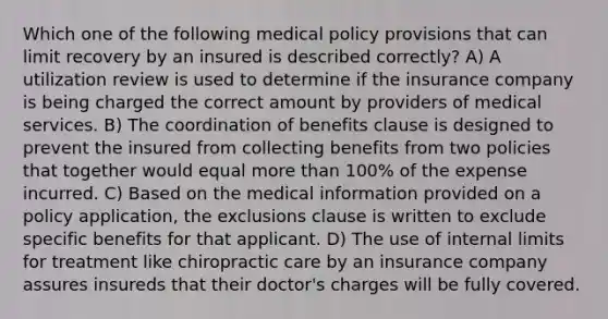 Which one of the following medical policy provisions that can limit recovery by an insured is described correctly? A) A utilization review is used to determine if the insurance company is being charged the correct amount by providers of medical services. B) The coordination of benefits clause is designed to prevent the insured from collecting benefits from two policies that together would equal more than 100% of the expense incurred. C) Based on the medical information provided on a policy application, the exclusions clause is written to exclude specific benefits for that applicant. D) The use of internal limits for treatment like chiropractic care by an insurance company assures insureds that their doctor's charges will be fully covered.