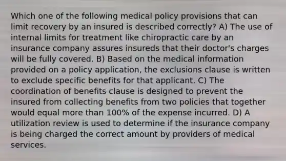 Which one of the following medical policy provisions that can limit recovery by an insured is described correctly? A) The use of internal limits for treatment like chiropractic care by an insurance company assures insureds that their doctor's charges will be fully covered. B) Based on the medical information provided on a policy application, the exclusions clause is written to exclude specific benefits for that applicant. C) The coordination of benefits clause is designed to prevent the insured from collecting benefits from two policies that together would equal more than 100% of the expense incurred. D) A utilization review is used to determine if the insurance company is being charged the correct amount by providers of medical services.