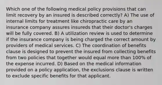 Which one of the following medical policy provisions that can limit recovery by an insured is described correctly? A) The use of internal limits for treatment like chiropractic care by an insurance company assures insureds that their doctor's charges will be fully covered. B) A utilization review is used to determine if the insurance company is being charged the correct amount by providers of medical services. C) The coordination of benefits clause is designed to prevent the insured from collecting benefits from two policies that together would equal more than 100% of the expense incurred. D) Based on the medical information provided on a policy application, the exclusions clause is written to exclude specific benefits for that applicant.