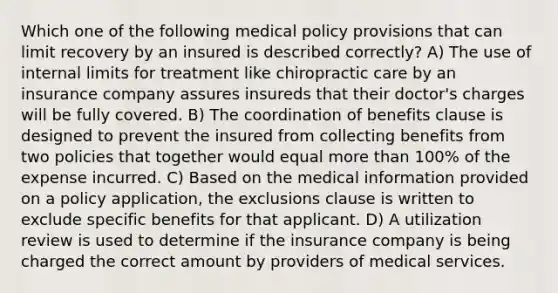 Which one of the following medical policy provisions that can limit recovery by an insured is described correctly? A) The use of internal limits for treatment like chiropractic care by an insurance company assures insureds that their doctor's charges will be fully covered. B) The coordination of benefits clause is designed to prevent the insured from collecting benefits from two policies that together would equal more than 100% of the expense incurred. C) Based on the medical information provided on a policy application, the exclusions clause is written to exclude specific benefits for that applicant. D) A utilization review is used to determine if the insurance company is being charged the correct amount by providers of medical services.