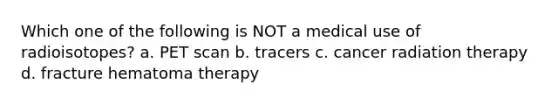 Which one of the following is NOT a medical use of radioisotopes? a. PET scan b. tracers c. cancer radiation therapy d. fracture hematoma therapy