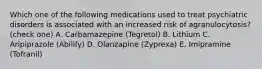 Which one of the following medications used to treat psychiatric disorders is associated with an increased risk of agranulocytosis? (check one) A. Carbamazepine (Tegretol) B. Lithium C. Aripiprazole (Abilify) D. Olanzapine (Zyprexa) E. Imipramine (Tofranil)