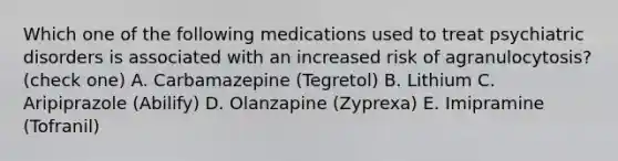 Which one of the following medications used to treat psychiatric disorders is associated with an increased risk of agranulocytosis? (check one) A. Carbamazepine (Tegretol) B. Lithium C. Aripiprazole (Abilify) D. Olanzapine (Zyprexa) E. Imipramine (Tofranil)