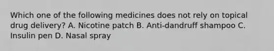 Which one of the following medicines does not rely on topical drug delivery? A. Nicotine patch B. Anti-dandruff shampoo C. Insulin pen D. Nasal spray