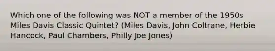 Which one of the following was NOT a member of the 1950s Miles Davis Classic Quintet? (Miles Davis, John Coltrane, Herbie Hancock, Paul Chambers, Philly Joe Jones)