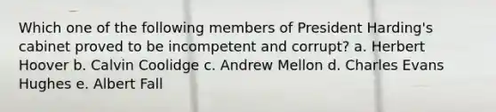 Which one of the following members of President Harding's cabinet proved to be incompetent and corrupt? a. Herbert Hoover b. Calvin Coolidge c. Andrew Mellon d. Charles Evans Hughes e. Albert Fall