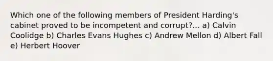 Which one of the following members of President Harding's cabinet proved to be incompetent and corrupt?... a) Calvin Coolidge b) Charles Evans Hughes c) Andrew Mellon d) Albert Fall e) Herbert Hoover