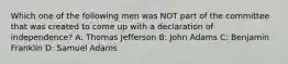 Which one of the following men was NOT part of the committee that was created to come up with a declaration of independence? A: Thomas Jefferson B: John Adams C: Benjamin Franklin D: Samuel Adams