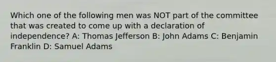 Which one of the following men was NOT part of the committee that was created to come up with a declaration of independence? A: Thomas Jefferson B: John Adams C: Benjamin Franklin D: Samuel Adams