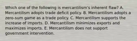 Which one of the following is​ mercantilism's inherent​ flaw? A. Mercantilism adopts trade deficit policy. B. Mercantilism adopts a​ zero-sum game as a trade policy. C. Mercantilism supports the increase of imports. D. Mercantilism minimizes exports and maximizes imports. E. Mercantilism does not support government intervention.