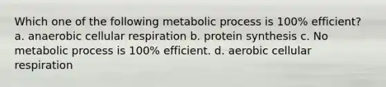 Which one of the following metabolic process is 100% efficient? a. anaerobic cellular respiration b. protein synthesis c. No metabolic process is 100% efficient. d. aerobic cellular respiration