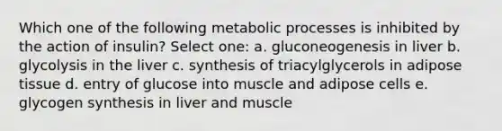 Which one of the following metabolic processes is inhibited by the action of insulin? Select one: a. gluconeogenesis in liver b. glycolysis in the liver c. synthesis of triacylglycerols in adipose tissue d. entry of glucose into muscle and adipose cells e. glycogen synthesis in liver and muscle