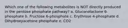 Which one of the following metabolites is NOT directly produced in the pentose phosphate pathway? a. Gluconolactone 6-phosphate b. Fructose 6-phosphate c. Erythrose 4-phosphate d. Dihydroxyacetone phosphate e. CO2