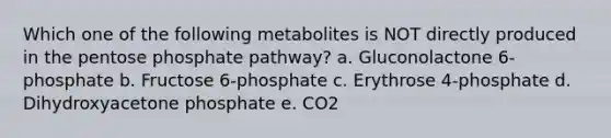 Which one of the following metabolites is NOT directly produced in the pentose phosphate pathway? a. Gluconolactone 6-phosphate b. Fructose 6-phosphate c. Erythrose 4-phosphate d. Dihydroxyacetone phosphate e. CO2