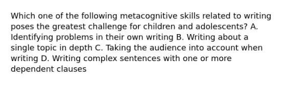 Which one of the following metacognitive skills related to writing poses the greatest challenge for children and adolescents? A. Identifying problems in their own writing B. Writing about a single topic in depth C. Taking the audience into account when writing D. Writing complex sentences with one or more dependent clauses