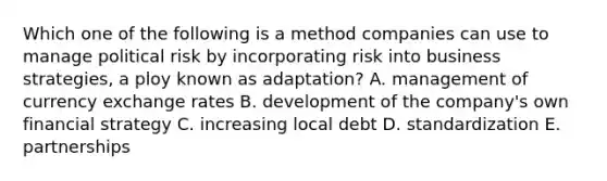 Which one of the following is a method companies can use to manage political risk by incorporating risk into business​ strategies, a ploy known as​ adaptation? A. management of currency exchange rates B. development of the​ company's own financial strategy C. increasing local debt D. standardization E. partnerships