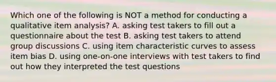 Which one of the following is NOT a method for conducting a qualitative item analysis? A. asking test takers to fill out a questionnaire about the test B. asking test takers to attend group discussions C. using item characteristic curves to assess item bias D. using one-on-one interviews with test takers to find out how they interpreted the test questions