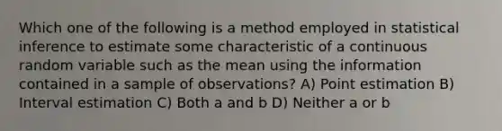 Which one of the following is a method employed in statistical inference to estimate some characteristic of a continuous random variable such as the mean using the information contained in a sample of observations? A) Point estimation B) Interval estimation C) Both a and b D) Neither a or b