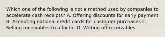 Which one of the following is not a method used by companies to accelerate cash receipts? A. Offering discounts for early payment B. Accepting national credit cards for customer purchases C. Selling receivables to a factor D. Writing off receivables