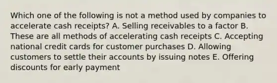 Which one of the following is not a method used by companies to accelerate cash receipts? A. Selling receivables to a factor B. These are all methods of accelerating cash receipts C. Accepting national credit cards for customer purchases D. Allowing customers to settle their accounts by issuing notes E. Offering discounts for early payment