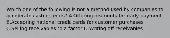 Which one of the following is not a method used by companies to accelerate cash receipts? A.Offering discounts for early payment B.Accepting national credit cards for customer purchases C.Selling receivables to a factor D.Writing off receivables