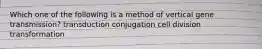 Which one of the following is a method of vertical gene transmission? transduction conjugation cell division transformation