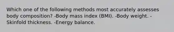 Which one of the following methods most accurately assesses body composition? -Body mass index (BMI). -Body weight. -Skinfold thickness. -Energy balance.