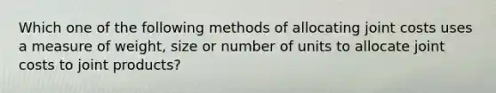 Which one of the following methods of allocating joint costs uses a measure of weight, size or number of units to allocate joint costs to joint products?