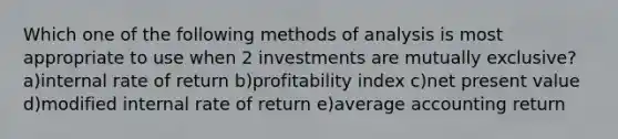 Which one of the following methods of analysis is most appropriate to use when 2 investments are mutually exclusive? a)internal rate of return b)profitability index c)net present value d)modified internal rate of return e)average accounting return