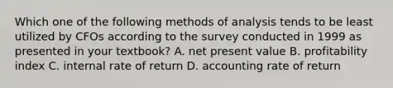 Which one of the following methods of analysis tends to be least utilized by CFOs according to the survey conducted in 1999 as presented in your textbook? A. net present value B. profitability index C. internal rate of return D. accounting rate of return