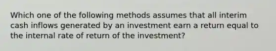 Which one of the following methods assumes that all interim cash inflows generated by an investment earn a return equal to the internal rate of return of the investment?