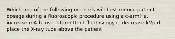 Which one of the following methods will best reduce patient dosage during a fluoroscopic procedure using a c-arm? a. increase mA b. use intermittent fluoroscopy c. decrease kVp d. place the X-ray tube above the patient