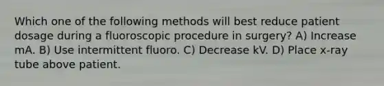 Which one of the following methods will best reduce patient dosage during a fluoroscopic procedure in surgery? A) Increase mA. B) Use intermittent fluoro. C) Decrease kV. D) Place x-ray tube above patient.