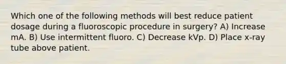 Which one of the following methods will best reduce patient dosage during a fluoroscopic procedure in surgery? A) Increase mA. B) Use intermittent fluoro. C) Decrease kVp. D) Place x-ray tube above patient.