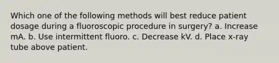 Which one of the following methods will best reduce patient dosage during a fluoroscopic procedure in surgery? a. Increase mA. b. Use intermittent fluoro. c. Decrease kV. d. Place x-ray tube above patient.