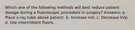 Which one of the following methods will best reduce patient dosage during a fluoroscopic procedure in surgery? Answers: a. Place x-ray tube above patient. b. Increase mA. c. Decrease kVp. d. Use intermittent fluoro.