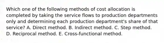 Which one of the following methods of cost allocation is completed by taking the service flows to production departments only and determining each production department's share of that service? A. Direct method. B. Indirect method. C. Step method. D. Reciprocal method. E. Cross-functional method.