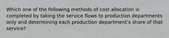 Which one of the following methods of cost allocation is completed by taking the service flows to production departments only and determining each production department's share of that service?