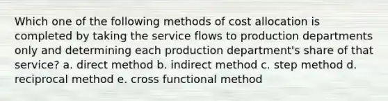 Which one of the following methods of cost allocation is completed by taking the service flows to production departments only and determining each production department's share of that service? a. direct method b. indirect method c. step method d. reciprocal method e. cross functional method