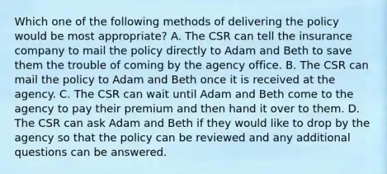 Which one of the following methods of delivering the policy would be most appropriate? A. The CSR can tell the insurance company to mail the policy directly to Adam and Beth to save them the trouble of coming by the agency office. B. The CSR can mail the policy to Adam and Beth once it is received at the agency. C. The CSR can wait until Adam and Beth come to the agency to pay their premium and then hand it over to them. D. The CSR can ask Adam and Beth if they would like to drop by the agency so that the policy can be reviewed and any additional questions can be answered.